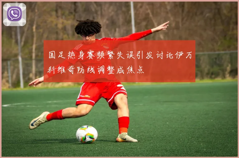 国足热身赛频繁失误引发讨论伊万科维奇防线调整成焦点