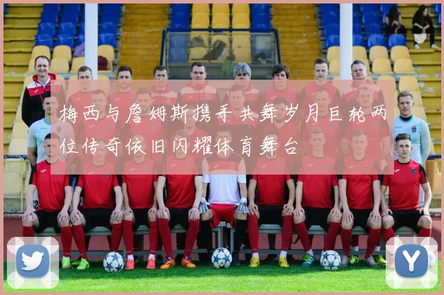 梅西与詹姆斯携手共舞岁月巨轮两位传奇依旧闪耀体育舞台