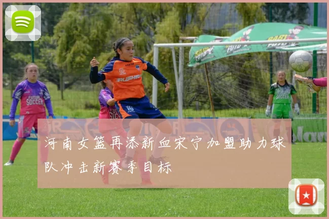 河南女篮再添新血宋宁加盟助力球队冲击新赛季目标