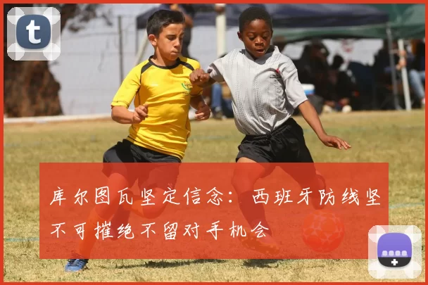 库尔图瓦坚定信念:西班牙防线坚不可摧绝不留对手机会