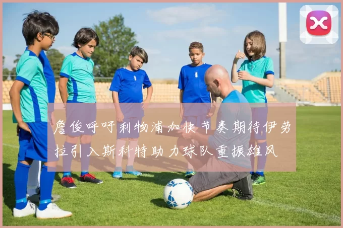 詹俊呼吁利物浦加快节奏期待伊劳拉引入斯科特助力球队重振雄风