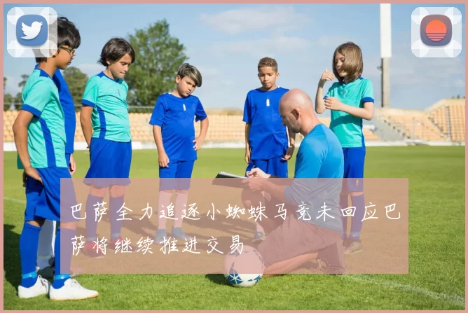 巴萨全力追逐小蜘蛛马竞未回应巴萨将继续推进交易