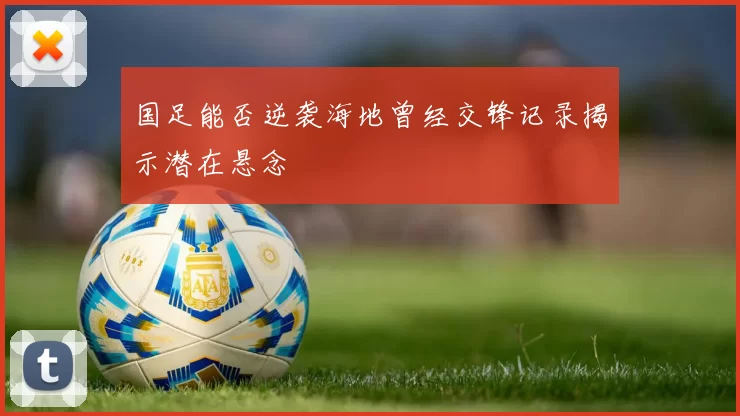 国足能否逆袭海地曾经交锋记录揭示潜在悬念