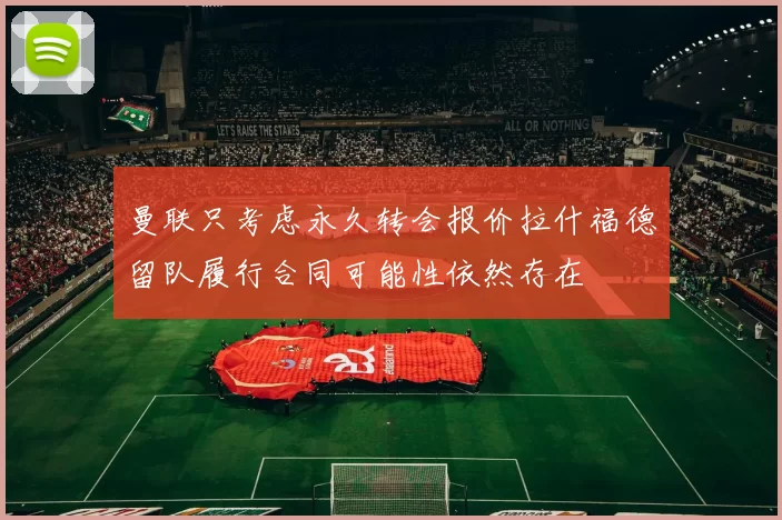 曼联只考虑永久转会报价拉什福德留队履行合同可能性依然存在