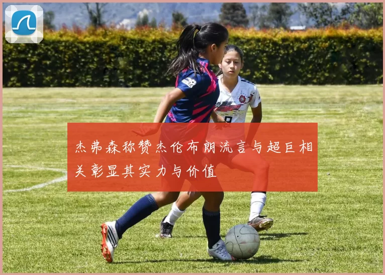 杰弗森称赞杰伦布朗流言与超巨相关彰显其实力与价值