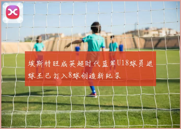 埃斯特旺成英超时代蓝军U18球员进球王已打入8球创造新纪录