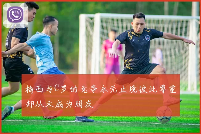 梅西与C罗的竞争永无止境彼此尊重却从未成为朋友