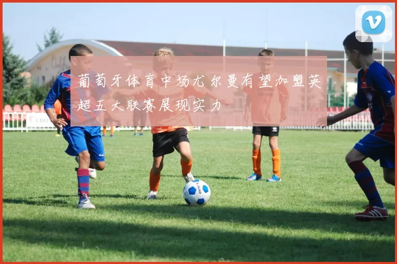 葡萄牙体育中场尤尔曼有望加盟英超五大联赛展现实力