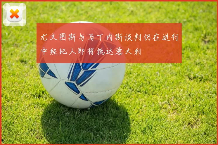 尤文图斯与马丁内斯谈判仍在进行中经纪人即将抵达意大利