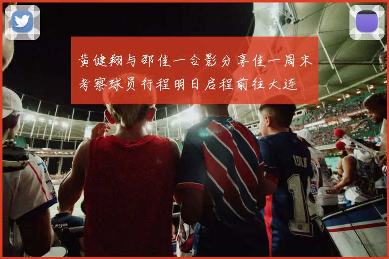 黄健翔与邵佳一合影分享佳一周末考察球员行程明日启程前往大连