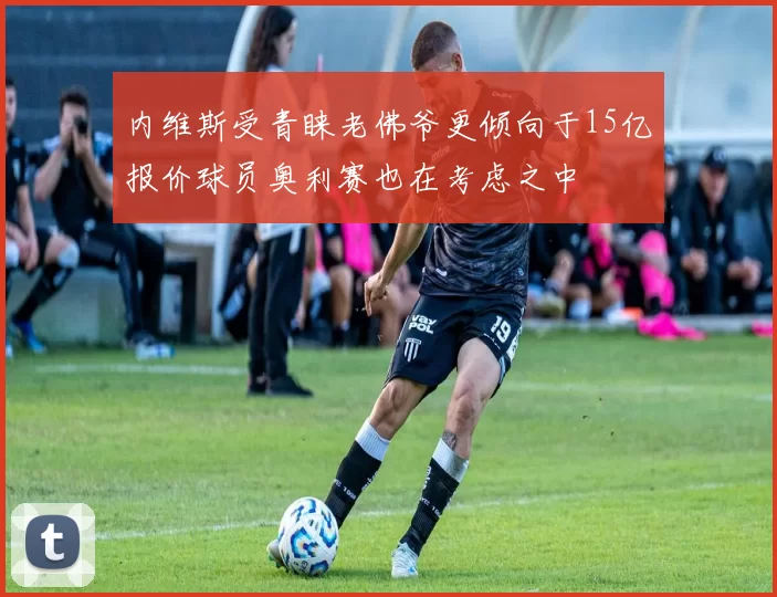 内维斯受青睐老佛爷更倾向于15亿报价球员奥利赛也在考虑之中