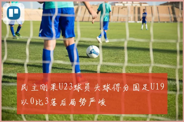 民主刚果U23球员头球得分国足U19以0比3落后局势严峻