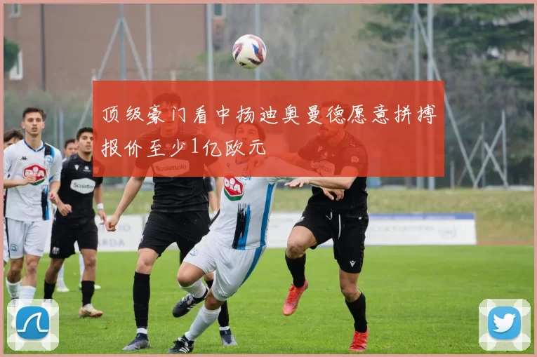 顶级豪门看中扬迪奥曼德愿意拼搏报价至少1亿欧元