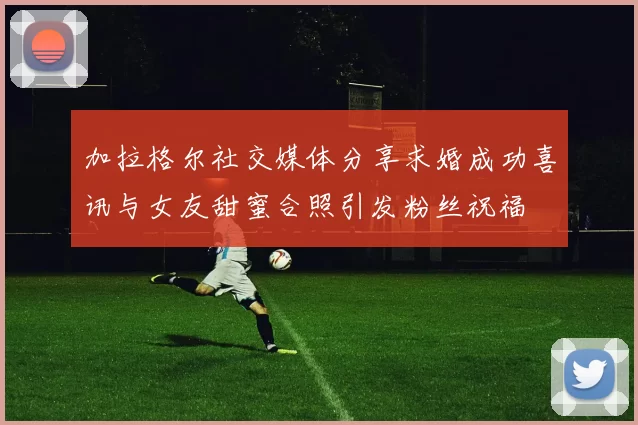 加拉格尔社交媒体分享求婚成功喜讯与女友甜蜜合照引发粉丝祝福