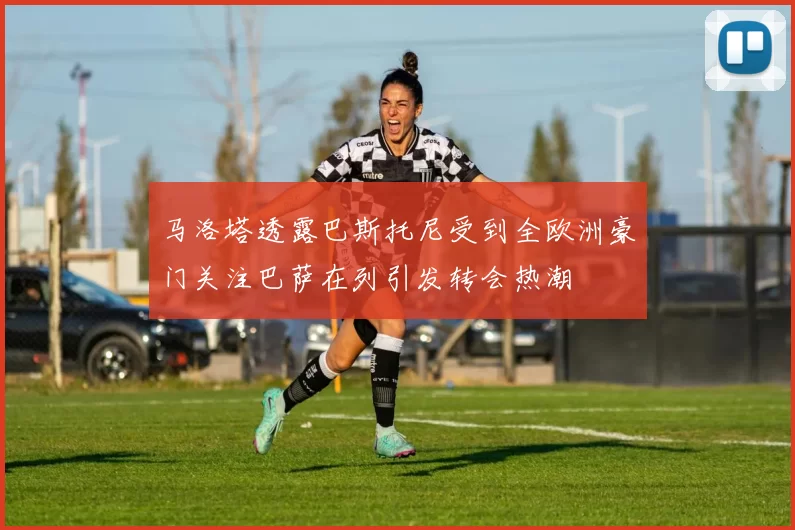 马洛塔透露巴斯托尼受到全欧洲豪门关注巴萨在列引发转会热潮
