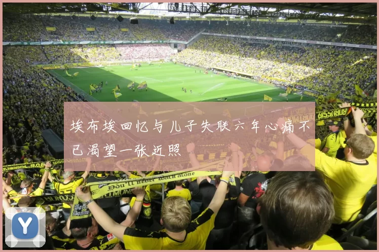 埃布埃回忆与儿子失联六年心痛不已渴望一张近照