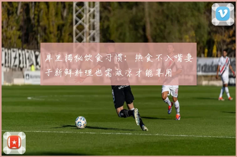 库里揭秘饮食习惯：热食不入嘴妻子新鲜料理也需放凉才能享用