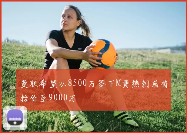 曼联希望以8500万签下M费热刺或将抬价至9000万