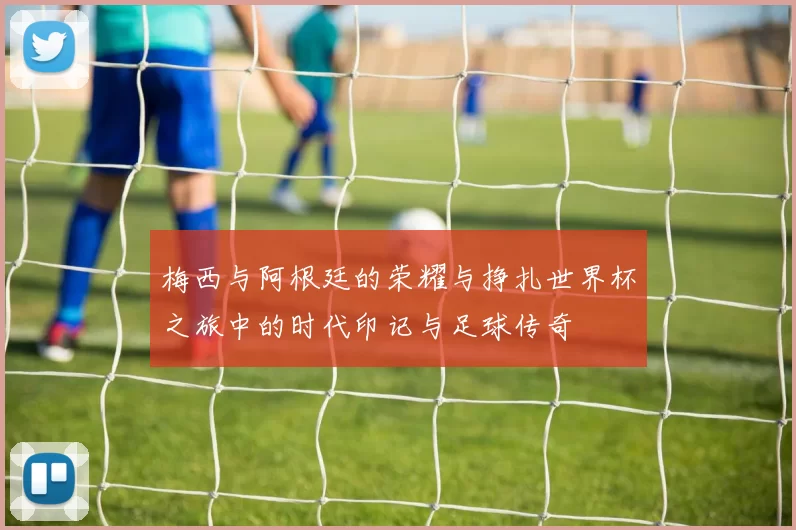 梅西与阿根廷的荣耀与挣扎世界杯之旅中的时代印记与足球传奇