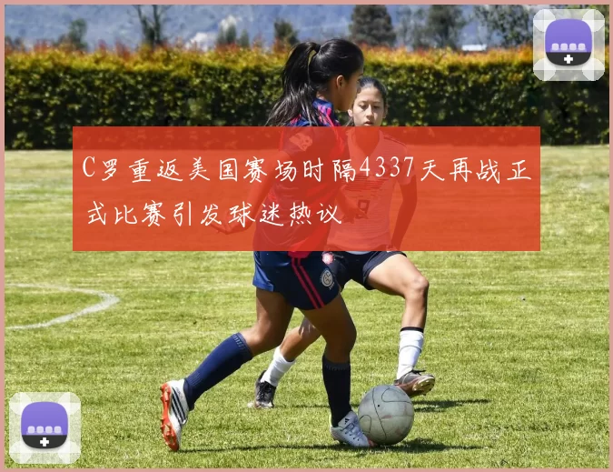 C罗重返美国赛场时隔4337天再战正式比赛引发球迷热议