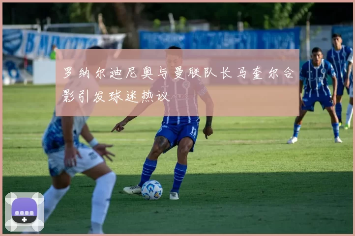 罗纳尔迪尼奥与曼联队长马奎尔合影引发球迷热议