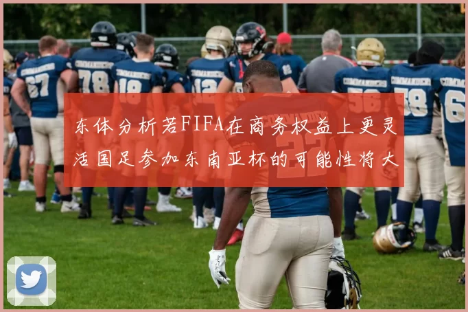 东体分析若FIFA在商务权益上更灵活国足参加东南亚杯的可能性将大增