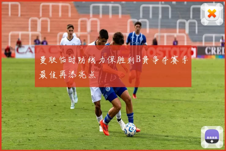 曼联临时防线力保胜利B费争夺赛季最佳再添亮点