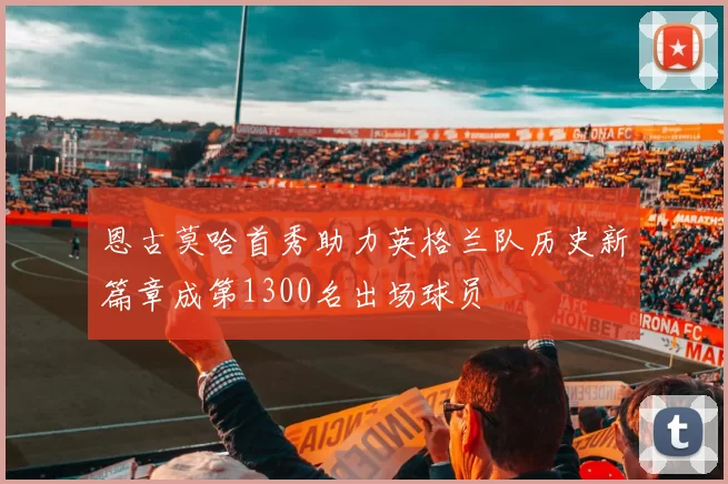 恩古莫哈首秀助力英格兰队历史新篇章成第1300名出场球员